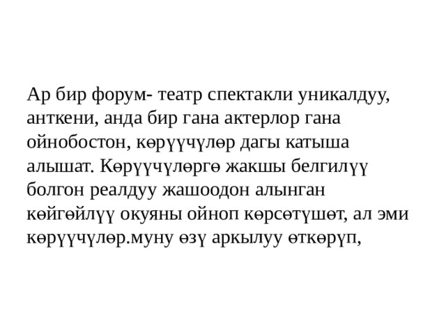 Ар бир форум- театр спектакли уникалдуу, анткени, анда бир гана актерлор гана ойнобостон, көрүүчүлөр дагы катыша алышат. Көрүүчүлөргө жакшы белгилүү болгон реалдуу жашоодон алынган көйгөйлүү окуяны ойноп көрсөтүшөт, ал эми көрүүчүлөр. муну өзү аркылуу өткөрүп, 