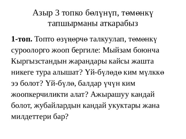 Азыр 3 топко бөлүнүп, төмөнкү тапшырманы аткарабыз 1-топ. Топто өзүңөрчө талкуулап,  төмөнкү суроолорго жооп бергиле: Мыйзам боюнча Кыргызстандын жарандары кайсы жашта никеге тура алышат? Үй-бүлөдө ким мүлккө ээ болот? Үй-бүлө, балдар үчүн ким жоопкерчиликти алат? Ажырашуу кандай болот, жубайлардын кандай укуктары жана милдеттери бар? 