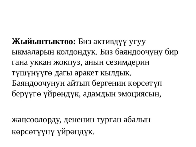 Жыйынтыктоо: Биз активдүү угуу  ыкмаларын колдондук. Биз баяндоочуну бир гана уккан жокпуз, анын сезимдерин түшүнүүгө дагы аракет кылдык. Баяндоочунун айтып бергенин көрсөтүп берүүгө үйрөндүк, адамдын эмоциясын,   жаңсоолорду, дененин турган абалын көрсөтүүнү үйрөндүк. 