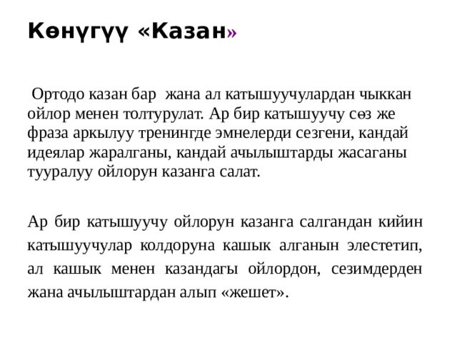 Көнүгүү «Казан »    Ортодо казан бар жана ал катышуучулардан чыккан ойлор менен толтурулат. Ар бир катышуучу сөз же фраза аркылуу тренингде эмнелерди сезгени, кандай идеялар жаралганы, кандай ачылыштарды жасаганы тууралуу ойлорун казанга салат.   Ар бир катышуучу ойлорун казанга салгандан кийин катышуучулар колдоруна кашык алганын элестетип, ал кашык менен казандагы ойлордон, сезимдерден жана ачылыштардан алып «жешет». 