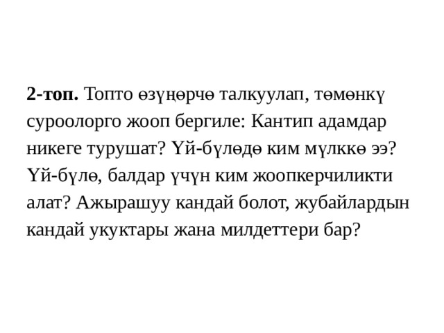 2-топ. Топто өзүңөрчө талкуулап,  төмөнкү суроолорго жооп бергиле: Кантип адамдар никеге турушат? Үй-бүлөдө ким мүлккө ээ? Үй-бүлө, балдар үчүн ким жоопкерчиликти алат? Ажырашуу кандай болот, жубайлардын кандай укуктары жана милдеттери бар? 