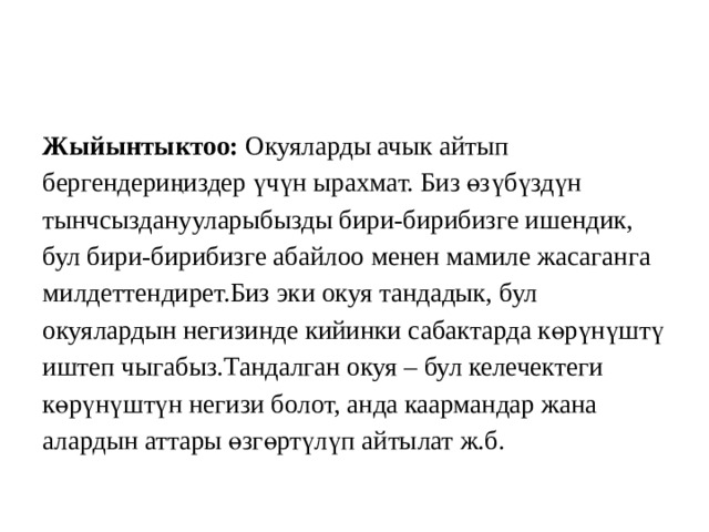 Жыйынтыктоо: Окуяларды ачык  айтып бергендериңиздер үчүн ырахмат. Биз өзүбүздүн тынчсызданууларыбызды бири-бирибизге ишендик, бул бири-бирибизге абайлоо менен мамиле жасаганга милдеттендирет.Биз эки окуя тандадык, бул окуялардын негизинде кийинки сабактарда көрүнүштү иштеп чыгабыз.Тандалган окуя – бул келечектеги көрүнүштүн негизи болот, анда каармандар жана алардын аттары өзгөртүлүп айтылат ж.б. 