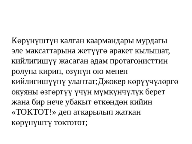 Көрүнүштүн калган каармандары мурдагы эле максаттарына жетүүгө аракет кылышат, кийлигишүү жасаган адам протагонисттин ролуна кирип, өзүнүн ою менен кийлигишүүнү улантат;Джокер көрүүчүлөргө окуяны өзгөртүү үчүн мүмкүнчүлүк берет жана бир нече убакыт өткөндөн кийин «ТОКТОТ!» деп аткарылып жаткан көрүнүштү токтотот; 