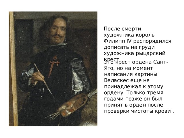 После смерти художника король Филипп IV распорядился дописать на груди художника рыцарский крест Это крест ордена Сант-Яго, но на момент написания картины Веласкес еще не принадлежал к этому ордену. Только тремя годами позже он был принят в орден после проверки чистоты крови . 