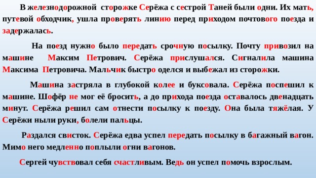  В ж е л е зн о д о рожной ст о ро ж ке Се рёжа с с е строй Т аней были о дни. Их мат ь, пут е вой о бходчик , ушла пр о в е рят ь лин ию перед пр и ходом почтов ого по е зда и за д е ржалас ь .  На по е зд нужн о было пере дат ь сро чн ую п о сылку. Почту при в о зил на м а ш и не М аксим Пе трович. С ерёжа при слуш ал ся. С и гнал и ла машина М аксима П етровича. Мал ь ч и к быстр о оделся и выб е жал из сторо ж ки.  М а ш и на з а стряла в глубокой к о л ее и букс о вала. С ерёжа п о сп е шил к м а шине. Ш о фёр не мог её бросит ь , а до пр и хода по е зда о ст а валось дв е надцать м и нут. С ерёжа р е шил сам о тнести п о сылку к по е зду. О на была т я ж ё лая. У С ерёжи ныли руки , б о лели пал ь цы.  Р а здался св и сток. С ерёжа едва успел пере дать п о сылку в б а гажный в а гон. Мим о него медл енн о п о плыли о гни в а гонов.  С ергей чу вств овал себя счаст л и вым. Ве дь он успел п о мочь взрослым.   