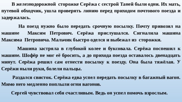  В железнодорожной сторожке Серёжа с сестрой Таней были одни. Их мать, путевой обходчик, ушла проверять линию перед приходом почтового поезда и задержалась.  На поезд нужно было передать срочную посылку. Почту привозил на машине Максим Петрович. Серёжа прислушался. Сигналила машина Максима Петровича. Мальчик быстро оделся и выбежал из сторожки.  Машина застряла в глубокой колее и буксовала. Серёжа поспешил к машине. Шофёр не мог её бросить, а до прихода поезда оставалось двенадцать минут. Серёжа решил сам отнести посылку к поезду. Она была тяжёлая. У Серёжи ныли руки, болели пальцы.  Раздался свисток. Серёжа едва успел передать посылку в багажный вагон. Мимо него медленно поплыли огни вагонов.  Сергей чувствовал себя счастливым. Ведь он успел помочь взрослым.   