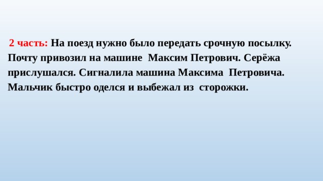  2 часть: На поезд нужно было передать срочную посылку. Почту привозил на машине Максим Петрович. Серёжа прислушался. Сигналила машина Максима Петровича. Мальчик быстро оделся и выбежал из сторожки. 