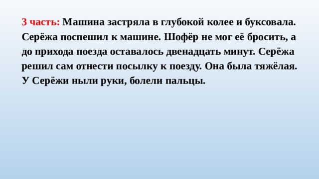 3 часть: Машина застряла в глубокой колее и буксовала. Серёжа поспешил к машине. Шофёр не мог её бросить, а до прихода поезда оставалось двенадцать минут. Серёжа решил сам отнести посылку к поезду. Она была тяжёлая. У Серёжи ныли руки, болели пальцы. 