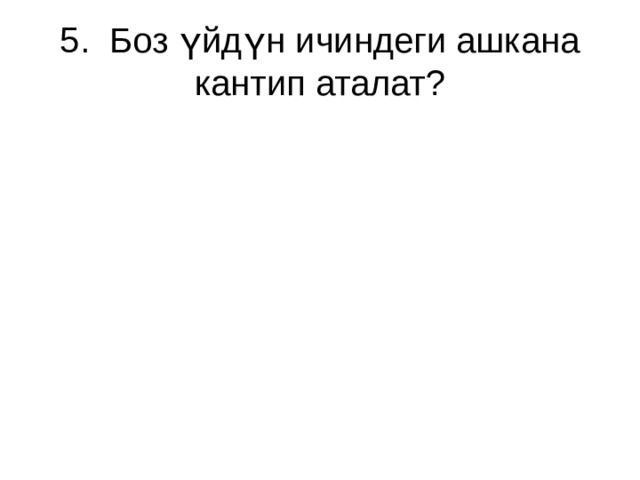 5. Боз үйдүн ичиндеги ашкана кантип аталат? 