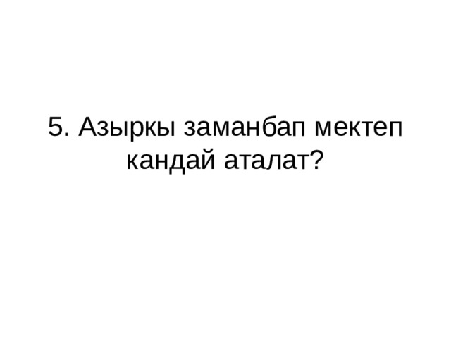 5. Азыркы заманбап мектеп кандай аталат? 