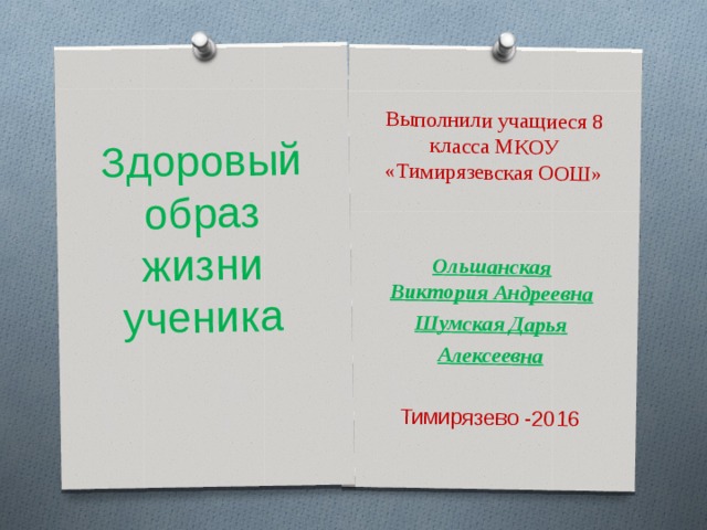 Выполнили учащиеся 8 класса МКОУ «Тимирязевская ООШ»  Ольшанская Виктория Андреевна Шумская Дарья Алексеевна  Тимирязево -2016 Здоровый образ жизни  ученика 