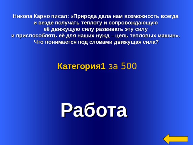   Никола Карно писал: «Природа дала нам возможность всегда и везде получать теплоту и сопровождающую её движущую силу развивать эту силу и приспособлять её для наших нужд – цель тепловых машин». Что понимается под словами движущая сила? Категория 1  за 500 Работа Welcome to Power Jeopardy   © Don Link, Indian Creek School, 2004 You can easily customize this template to create your own Jeopardy game. Simply follow the step-by-step instructions that appear on Slides 1-3. 