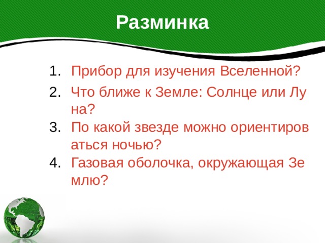 Разминка Прибор для изучения Вселенной? Что ближе к Земле: Солнце или Луна? По какой звезде можно ориентироваться ночью? Газовая оболочка, окружающая Землю? 