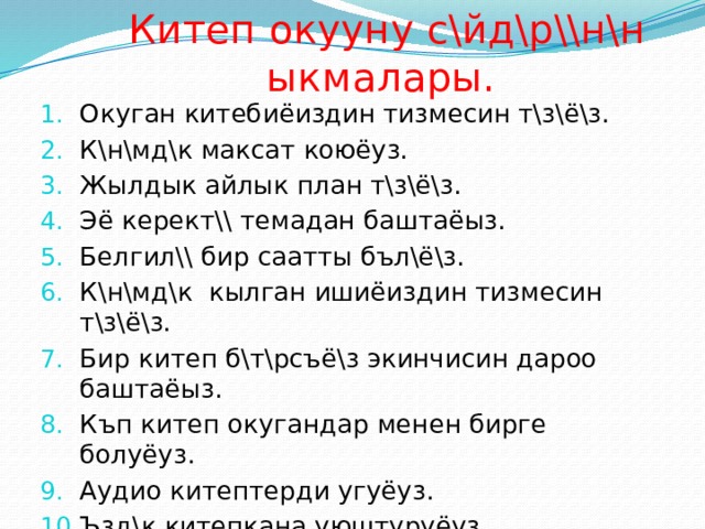 Китеп окууну с\йд\р\\н\н ыкмалары. Окуган китебиёиздин тизмесин т\з\ё\з. К\н\мд\к максат коюёуз. Жылдык айлык план т\з\ё\з. Эё керект\\ темадан баштаёыз. Белгил\\ бир саатты бъл\ё\з. К\н\мд\к кылган ишиёиздин тизмесин т\з\ё\з. Бир китеп б\т\рсъё\з экинчисин дароо баштаёыз. Къп китеп окугандар менен бирге болуёуз. Аудио китептерди угуёуз. Ъзд\к китепкана уюштуруёуз. 
