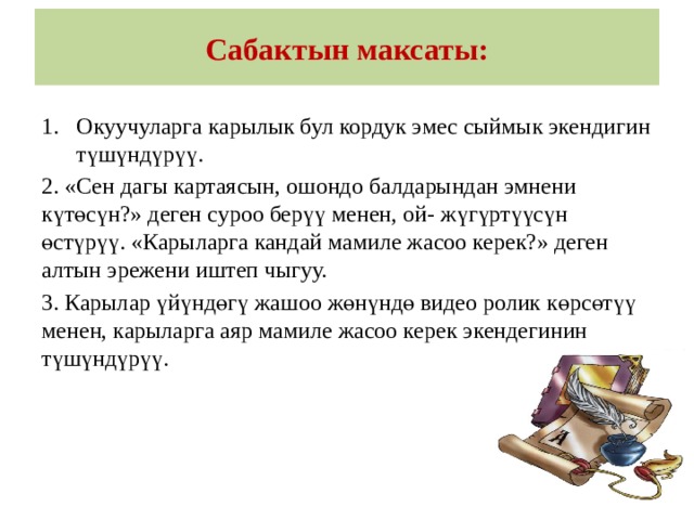 Сабактын максаты: Окуучуларга карылык бул кордук эмес сыймык экендигин түшүндүрүү. 2. «Сен дагы картаясын, ошондо балдарындан эмнени күтөсүн?» деген суроо берүү менен, ой- жүгүртүүсүн өстүрүү. «Карыларга кандай мамиле жасоо керек?» деген алтын эрежени иштеп чыгуу. 3. Карылар үйүндөгү жашоо жөнүндө видео ролик көрсөтүү менен, карыларга аяр мамиле жасоо керек экендегинин түшүндүрүү. 