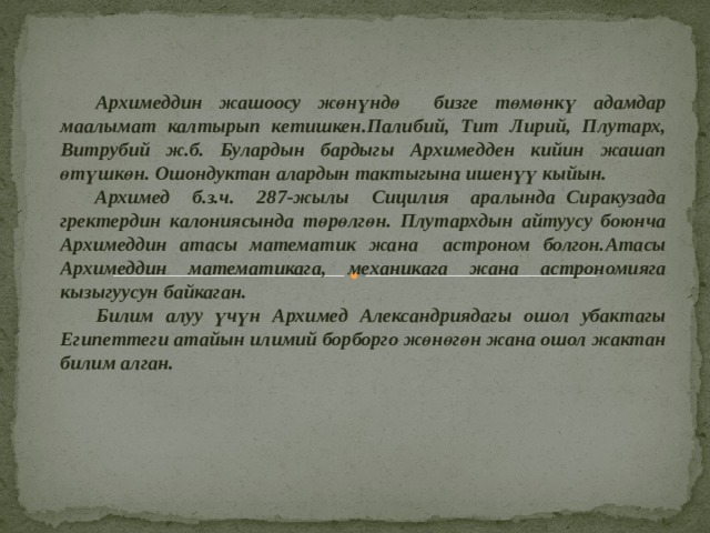  Архимеддин жашоосу жөнүндө бизге төмөнкү адамдар маалымат калтырып кетишкен.Палибий, Тит Лирий, Плутарх, Витрубий ж.б. Булардын бардыгы Архимедден кийин жашап өтүшкөн. Ошондуктан алардын тактыгына ишенүү кыйын. Архимед б.з.ч. 287-жылы Сицилия аралында Сиракузада гректердин калониясында төрөлгөн. Плутархдын айтуусу боюнча Архимеддин атасы математик жана астроном болгон.Атасы Архимеддин математикага, механикага жана астрономияга кызыгуусун байкаган.  Билим алуу үчүн Архимед Александриядагы ошол убактагы Египеттеги атайын илимий борборго жөнөгөн жана ошол жактан билим алган. 