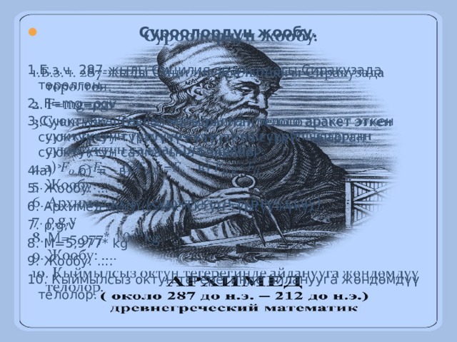   Суроолордун жообу. 1.Б.з.ч. 287-жылы Сицилия аралындагы Сиракузада төрөлгөн. 2. F=mg=ρgv 3.Суюктукка (газга) матырылган телого аракет эткен суюктуктун түртүүчү күчү, тело сүрүп чыгарган суюктуктун салмагына барабар. 4.a) ˃ б) = в) ˂ 5. Жообу: ... 6. Архимед күчү (суюктуктун түртүү күчү). 7. ρ,g,v 8. M=5,977* kg 9. Жообу: .... 10. Кыймылсыз октун тегерегинде айланууга жөндөмдүү телолор. 