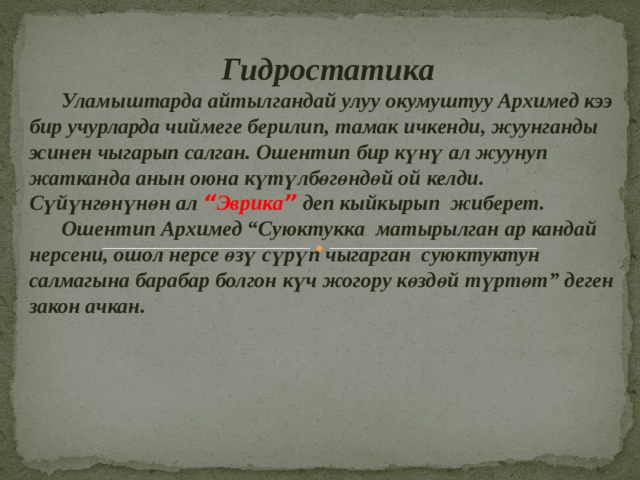  Гидростатика  Уламыштарда айтылгандай улуу окумуштуу Архимед кээ бир учурларда чиймеге берилип, тамак ичкенди, жуунганды эсинен чыгарып салган. Ошентип бир күнү ал жуунуп жатканда анын оюна күтүлбөгөндөй ой келди. Сүйүнгөнүнөн ал “ Эврика ”  деп кыйкырып жиберет.  Ошентип Архимед “Суюктукка матырылган ар кандай нерсени, ошол нерсе өзү сүрүп чыгарган суюктуктун салмагына барабар болгон күч жогору көздөй түртөт” деген закон ачкан.  