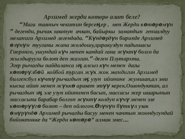  Архимед жерди көтөрө алат беле?  “ Мага таяныч чекитин берсеӊер , мен Жерди көтөрөмүн ” дегенди, рычак законун ачкан, байыркы замандын гениалдуу механиги Архимед легендада. “ Күндөрдүн биринде Архимед өзүнүн тууганы жана жолдошу,циракуздун падышасы Гиеронго, ушундай күч менен кандай гана жүктү болсо да жылдырууга болот деп жазган. ” -деген Плутархта. Эгер рычагды пайдаланса эӊ алсыз күч менен дагы көтөрүлбөй койбой турган жүк жок экендигин Архимед билген:бул күчтү рычагдын эӊ узун ийинине жумшап,ал эми кыска ийин менен жүккө аракет этүү керек.Ошондуктан, ал рычагдын эӊ эле узун ийининен басып, массасы жер шаарынын массасына барабар болгон жүктү колдун күчү менен эле көтөрүүгө болот – деп ойлогон.Өзүнүн бүткүл узак өмүрүндө Архимед рычагды басуу менен чачтын жоондугундай бийиктикке да “Жерди көтөрө” алмак эмес....  
