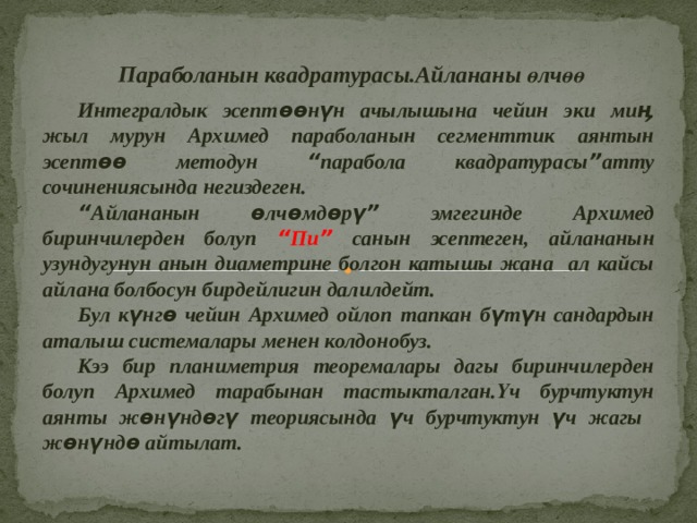  Параболанын квадратурасы.Айлананы өлчөө  Интегралдык эсептөөнүн ачылышына чейин эки миӊ жыл мурун Архимед параболанын сегменттик аянтын эсептөө методун “ парабола квадратурасы ” атту сочинениясында негиздеген.  “ Айлананын өлчөмдөрү ” эмгегинде Архимед биринчилерден болуп “ Пи ”  санын эсептеген, айлананын узундугунун анын диаметрине болгон катышы жана ал кайсы айлана болбосун бирдейлигин далилдейт.  Бул күнгө чейин Архимед ойлоп тапкан бүтүн сандардын аталыш системалары менен колдонобуз.  Кээ бир планиметрия теоремалары дагы биринчилерден болуп Архимед тарабынан тастыкталган.Үч бурчтуктун аянты жөнүндөгү теориясында үч бурчтуктун үч жагы жөнүндө айтылат. 