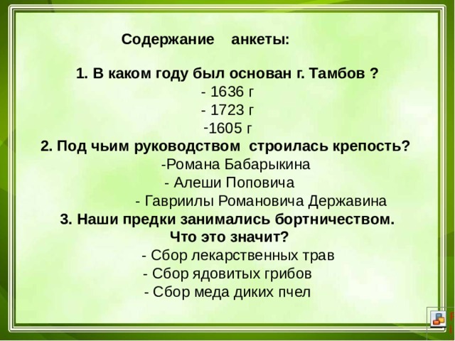  Содержание анкеты: 1. В каком году был основан г. Тамбов ? - 1636 г - 1723 г 1605 г 2. Под чьим руководством строилась крепость?  -Романа Бабарыкина  - Алеши Поповича  - Гавриилы Романовича Державина 3. Наши предки занимались бортничеством.  Что это значит?  - Сбор лекарственных трав - Сбор ядовитых грибов - Сбор меда диких пчел 