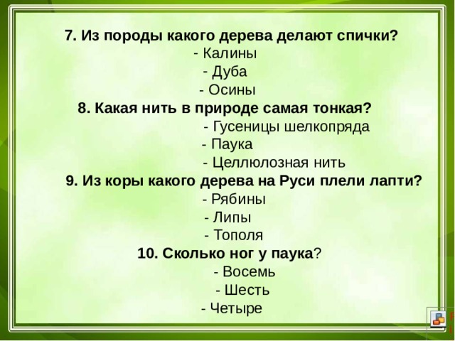  7. Из породы какого дерева делают спички?  Калины  Дуба  - Осины 8. Какая нить в природе самая тонкая?  - Гусеницы шелкопряда  - Паука  - Целлюлозная нить  9. Из коры какого дерева на Руси плели лапти?  - Рябины  - Липы  - Тополя  10. Сколько ног у паука ?  - Восемь  - Шесть  - Четыре 