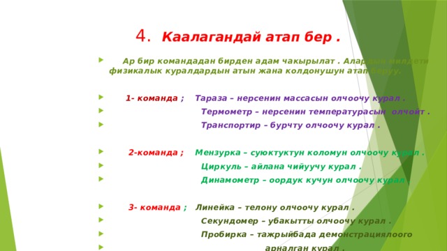  4. Каалагандай атап бер .  Ар бир командадан бирден адам чакырылат . Алардын милдети физикалык куралдардын атын жана колдонушун атап беруу.   1- команда ; Тараза – нерсенин массасын олчоочу курал .  Термометр – нерсенин температурасын олчойт .  Транспортир – бурчту олчоочу курал .   2-команда ; Мензурка – суюктуктун коломун олчоочу курал .  Циркуль – айлана чийуучу курал .  Динамометр – оордук кучун олчоочу курал .   3- команда ; Линейка – телону олчоочу курал .  Секундомер – убакытты олчоочу курал .  Пробирка – тажрыйбада демонстрациялоого  арналган курал . 
