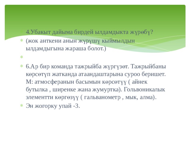 4.Убакыт дайыма бирдей ылдамдыкта жүрөбү? (жок анткени анын жүрүшү кыймылдын ылдамдыгына жараша болот.)   6.Ар бир команда тажрыйба жүргүзөт. Тажрыйбаны көрсөтүп жатканда атаандаштарына суроо беришет. М: атмосферанын басымын көрсөтүү ( айнек бутылка , ширенке жана жумуртка). Гольвоникалык элементти көргөзүү ( гальванометр , мык, алма). Эн жогорку упай -3. 