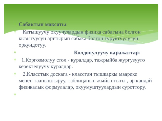 Сабактын максаты :  Катышуучу окуучулардын физика сабагына болгон кызыгуусун арттырып сабака болгон туруктуулугун оркундотуу.  Колдонулуучу каражаттар :  1.Коргозмолуу стол - куралдар, тажрыйба жургузууго керектелуучу куралдар.  2.Класстык доскага - класстан тышкаркы маареке менен тааныштыруу, таблицанын жыйынтыгы , ар кандай физикалык формулалар, окуумуштуулардын суроттору.  