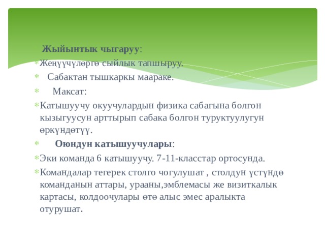  Жыйынтык чыгаруу : Жеңүүчүлөргө сыйлык тапшыруу.  Сабактан тышкаркы маараке.  Максат: Катышуучу окуучулардын физика сабагына болгон кызыгуусун арттырып сабака болгон туруктуулугун өркүндөтүү.  Оюндун катышуучулары : Эки команда 6 катышуучу. 7-11-класстар ортосунда. Командалар тегерек столго чогулушат , столдун үстүндө команданын аттары, урааны,эмблемасы же визиткалык картасы, колдоочулары өтө алыс эмес аралыкта отурушат . 