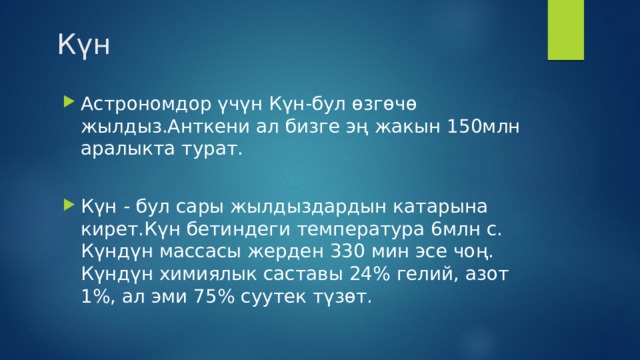  Күн Астрономдор үчүн Күн-бул өзгөчө жылдыз.Анткени ал бизге эң жакын 150млн аралыкта турат. Күн - бул сары жылдыздардын катарына кирет.Күн бетиндеги температура 6млн с. Күндүн массасы жерден 330 мин эсе чоң. Күндүн химиялык саставы 24% гелий, азот 1%, ал эми 75% суутек түзөт. 
