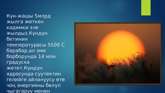 Күн-жашы 5млрд жылга жеткен кадимки эле жылдыз.Күндүн бетинин температурасы 5500 С барабар,ал эми борборунда 14 млн градуска жетет.Күндүн ядросунда суутектин гелийге айлануусу өтө чоң энергияны бөлүп чыгагаруу менен жүрүп турат. 