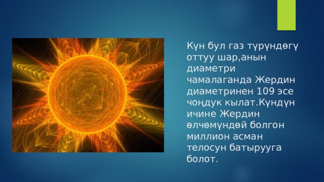 Күн бул газ түрүндөгү оттуу шар,анын диаметри чамалаганда Жердин диаметринен 109 эсе чоңдук кылат.Күндүн ичине Жердин өлчөмүндөй болгон миллион асман телосун батырууга болот. 