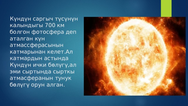 Күндүн саргыч түсүнүн калындыгы 700 км болгон фотосфера деп аталган күн атмассферасынын катмарынан келет.Ал катмардын астында Күндүн ички бөлүгү,ал эми сыртында сырткы атмасферанын тунук бөлүгү орун алган. 