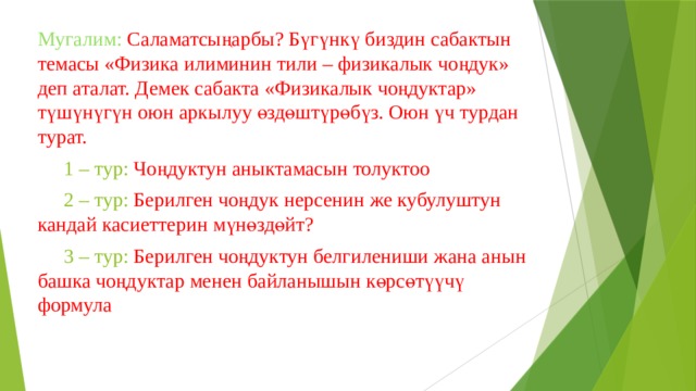 Мугалим: Саламатсыңарбы? Бүгүнкү биздин сабактын темасы «Физика илиминин тили – физикалык чоңдук» деп аталат. Демек сабакта «Физикалык чоңдуктар» түшүнүгүн оюн аркылуу өздөштүрөбүз. Оюн үч турдан турат.  1 – тур: Чоңдуктун аныктамасын толуктоо  2 – тур: Берилген чоңдук нерсенин же кубулуштун кандай касиеттерин мүнөздөйт?  3 – тур: Берилген чоңдуктун белгилениши жана анын башка чоңдуктар менен байланышын көрсөтүүчү формула 