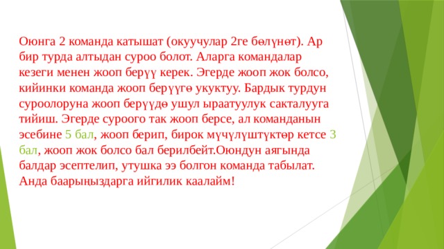 Оюнга 2 команда катышат (окуучулар 2ге бөлүнөт). Ар бир турда алтыдан суроо болот. Аларга командалар кезеги менен жооп берүү керек. Эгерде жооп жок болсо, кийинки команда жооп берүүгө укуктуу. Бардык турдун суроолоруна жооп берүүдө ушул ыраатуулук сакталууга тийиш. Эгерде суроого так жооп берсе, ал команданын эсебине 5 бал , жооп берип, бирок мүчүлүштүктөр кетсе 3 бал , жооп жок болсо бал берилбейт.Оюндун аягында балдар эсептелип, утушка ээ болгон команда табылат. Анда баарыңыздарга ийгилик каалайм! 