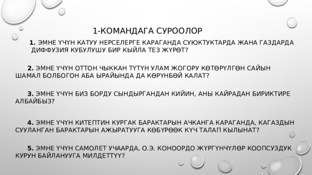  1-командага суроолор  1. Эмне үчүн катуу нерселерге караганда суюктуктарда жана газдарда диффузия кубулушу бир кыйла тез жүрөт?    2. Эмне үчүн оттон чыккан түтүн улам жогору көтөрүлгөн сайын шамал болбогон аба ырайында да көрүнбөй калат?    3. Эмне үчүн биз борду сындыргандан кийин, аны кайрадан бириктире албайбыз?  4. Эмне үчүн китептин кургак барактарын ачканга караганда, кагаздын сууланган барактарын ажыратууга көбүрөөк күч талап кылынат?    5. Эмне үчүн самолет учаарда, о.э. коноордо жүргүнчүлөр коопсуздук курун байланууга милдеттүү? 