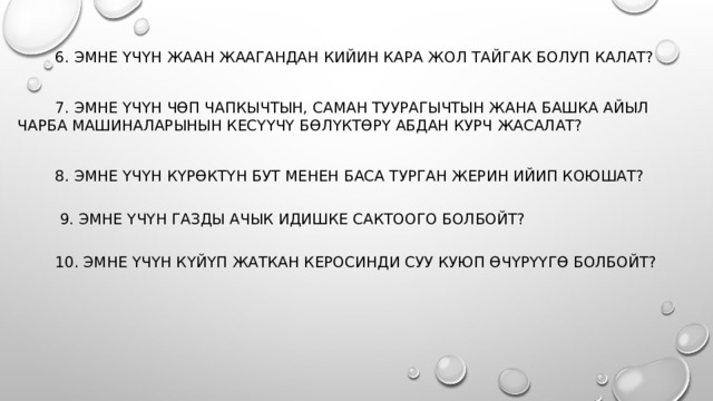  6. Эмне үчүн жаан жаагандан кийин кара жол тайгак болуп калат?  7. Эмне үчүн чөп чапкычтын, саман туурагычтын жана башка айыл чарба машиналарынын кесүүчү бөлүктөрү абдан курч жасалат?  8. Эмне үчүн күрөктүн бут менен баса турган жерин ийип коюшат?    9. Эмне үчүн газды ачык идишке сактоого болбойт?    10. Эмне үчүн күйүп жаткан керосинди суу куюп өчүрүүгө болбойт? 