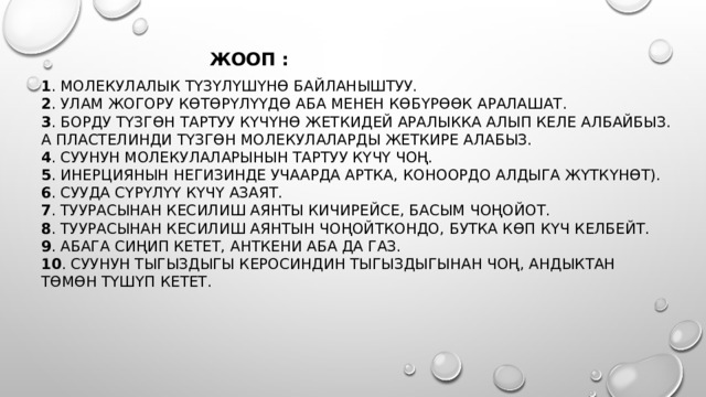 жооп : 1 . молекулалык түзүлүшүнө байланыштуу.   2 . улам жогору көтөрүлүүдө аба менен көбүрөөк аралашат.   3 . борду түзгөн тартуу күчүнө жеткидей аралыкка алып келе албайбыз. А пластелинди түзгөн молекулаларды жеткире алабыз.   4 . суунун молекулаларынын тартуу күчү чоң.   5 . инерциянын негизинде учаарда артка, коноордо алдыга жүткүнөт).   6 . сууда сүрүлүү күчү азаЯт.  7 . Туурасынан кесилиш аянты кичирейсе, басым чоңойот.   8 . туурасынан кесилиш аянтын чоңойткондо, бутка көп күч келбейт.   9 . абага сиңип кетет, анткени аба да газ.   10 . суунун тыгыздыгы керосиндин тыгыздыгынан чоң, андыктан төмөн түшүп кетет.    