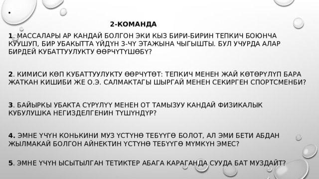  2-команда 1 . Массалары ар кандай болгон эки кыз бири-бирин тепкич боюнча куушуп, бир убакытта үйдүн 3-чү этажына чыгышты. Бул учурда алар бирдей кубаттуулукту өөрчүтүшөбү?  2 . Кимиси көп кубаттуулукту өөрчүтөт: тепкич менен жай көтөрүлүп бара жаткан кишиби же о.э. салмактагы шыргай менен секирген спортсменби?  3 . Байыркы убакта сүрүлүү менен от тамызуу кандай физикалык кубулушка негизделгенин түшүндүр?  4. Эмне үчүн конькини муз үстүнө тебүүгө болот, ал эми бети абдан жылмакай болгон айнектин үстүнө тебүүгө мүмкүн эмес?   5 . Эмне үчүн ысытылган тетиктер абага караганда сууда бат муздайт? 