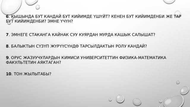 6 . Кышында бут кандай бут кийимде үшүйт? Кенен бут кийимденби же тар бут кийимденби? Эмне үчүн? 7 . Эмнеге стаканга кайнак суу куярдан мурда кашык салышат?   8 . Балыктын сүзүп жүрүүсүндө тарсылдактын ролу кандай?   9 . Орус жазуучулардын кимиси университеттин физика-математика факультетин аяктаган?   10 . Тон жылытабы? 