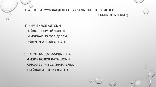  1. Алып баруучулардын сөзү (калыстар тобу менен  тааныштырылат).     1) Ким билсе айтсын  Ойлонгону ойлонсун.   Физикабыз оор дебей,   Уйкусунан ойгонсун.    2) Бүгүн залда баардыгы эле  Физик болуп катышсын.  Суроо берип сыйлайлычы,  Шайлап алып калысты.    