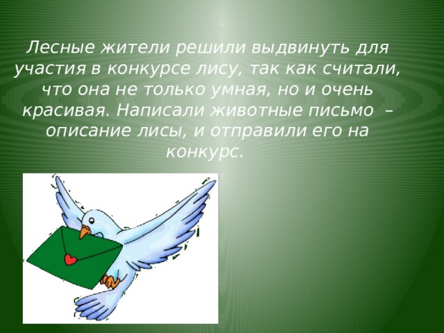 Лесные жители решили выдвинуть для участия в конкурсе лису, так как считали, что она не только умная, но и очень красивая. Написали животные письмо  – описание лисы, и отправили его на конкурс. 