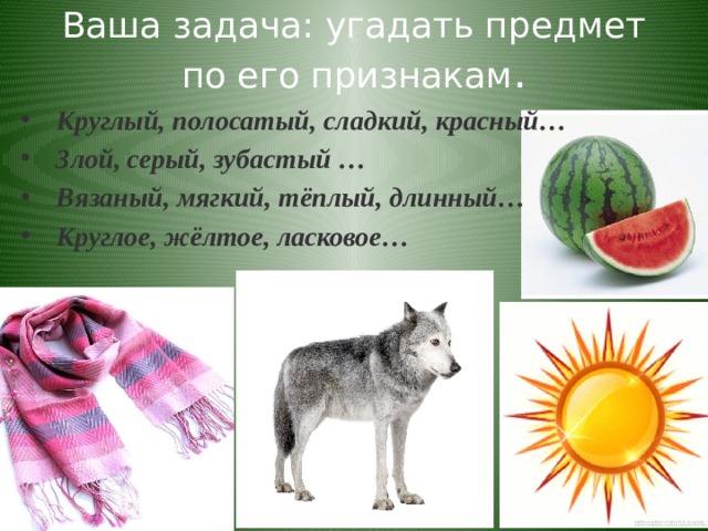 Ваша задача: угадать предмет по его признакам . Круглый, полосатый, сладкий, красный…  Злой, серый, зубастый … Вязаный, мягкий, тёплый, длинный… Круглое, жёлтое, ласковое…  