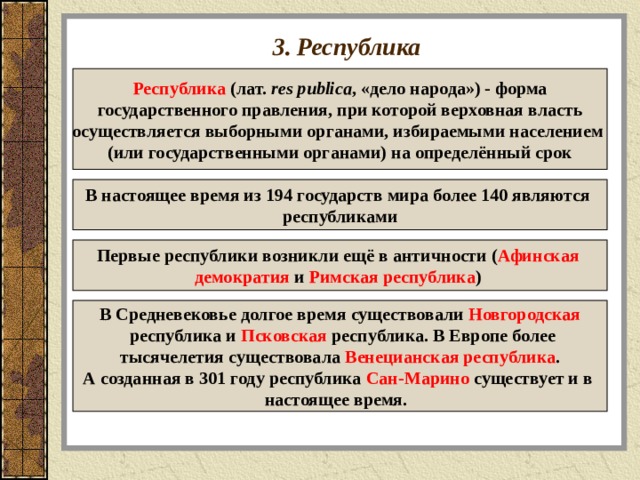 3. Республика Республика (лат.  res publica , «дело народа») - форма  государственного правления, при которой верховная власть осуществляется выборными органами, избираемыми населением (или государственными органами) на определённый срок В настоящее время из 194 государств мира более 140 являются республиками Первые республики возникли ещё в античности ( Афинская демократия и Римская республика )  В Средневековье долгое время существовали Новгородская  республика и Псковская республика. В Европе более тысячелетия существовала Венецианская республика . А созданная в 301 году республика Сан-Марино существует и в настоящее время.  