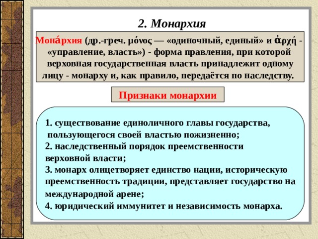 2. Монархия Мона́рхия (др.-греч. μόνος — «одиночный, единый» и ἀρχή - «управление, власть») - форма правления, при которой верховная государственная власть принадлежит одному лицу - монарху и, как правило, передаётся по наследству.  Признаки монархии 1. существование единоличного главы государства,  пользующегося своей властью пожизненно; 2. наследственный порядок преемственности верховной власти; 3. монарх олицетворяет единство нации, историческую преемственность традиции, представляет государство на международной арене;  4. юридический иммунитет и независимость монарха.  