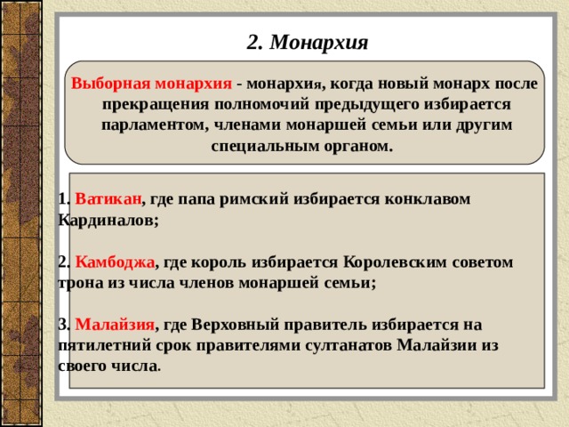 2. Монархия Выборная монархия  - монархи я , когда новый монарх после  прекращения полномочий предыдущего избирается  парламентом, членами монаршей семьи или другим специальным органом.  1. Ватикан , где папа римский избирается конклавом Кардиналов ;  2. Камбоджа , где король избирается Королевским советом трона из числа членов монаршей семьи ;   3. Малайзия , где Верховный правитель  избирается на пятилетний срок правителями султанатов Малайзии из своего числа .  