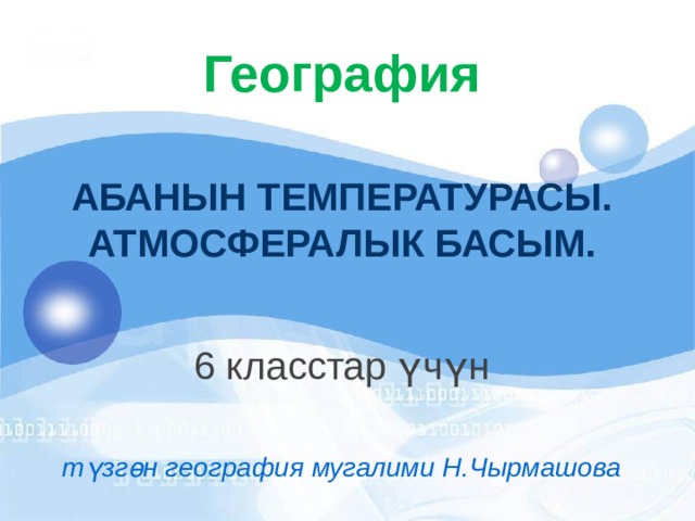 География АБАНЫН ТЕМПЕРАТУРАСЫ.  АТМОСФЕРАЛЫК БАСЫМ. 6 класстар үчүн түзгөн география мугалими Н.Чырмашова 