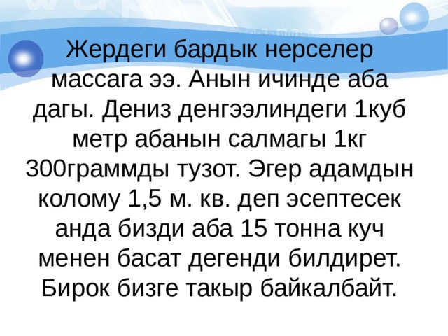 Жердеги бардык нерселер массага ээ. Анын ичинде аба дагы. Дениз денгээлиндеги 1куб метр абанын салмагы 1кг 300граммды тузот. Эгер адамдын колому 1,5 м. кв. деп эсептесек анда бизди аба 15 тонна куч менен басат дегенди билдирет. Бирок бизге такыр байкалбайт. 