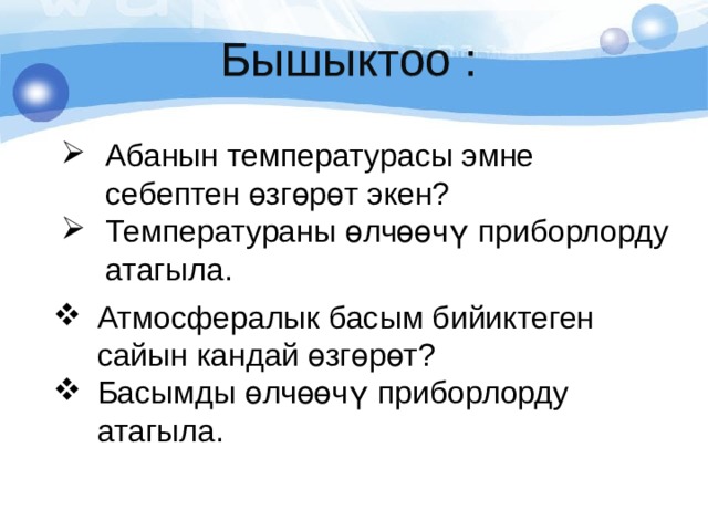 Бышыктоо : Абанын температурасы эмне себептен өзгөрөт экен? Температураны өлчөөчү приборлорду атагыла. Атмосфералык басым бийиктеген сайын кандай өзгөрөт? Басымды өлчөөчү приборлорду атагыла. 